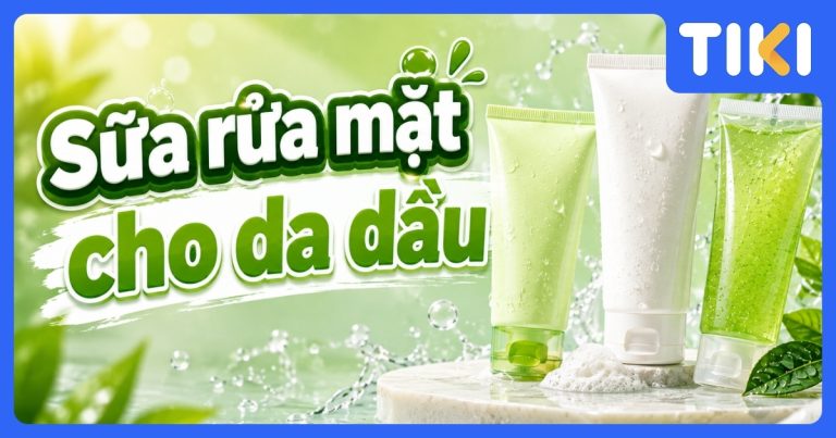 Top 7 sữa rửa mặt cho da dầu hiệu quả, sạch sâu, an toàn